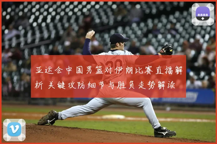 亚运会中国男篮对伊朗比赛直播解析 关键攻防细节与胜负走势解读