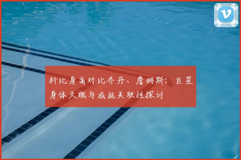 科比身高对比乔丹、詹姆斯：巨星身体天赋与成就关联性探讨