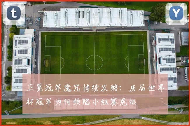 卫冕冠军魔咒持续发酵：历届世界杯冠军为何频陷小组赛危机