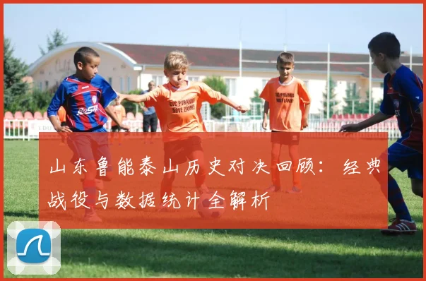 山东鲁能泰山历史对决回顾：经典战役与数据统计全解析