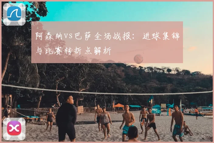 阿森纳vs巴萨全场战报:进球集锦与比赛转折点解析