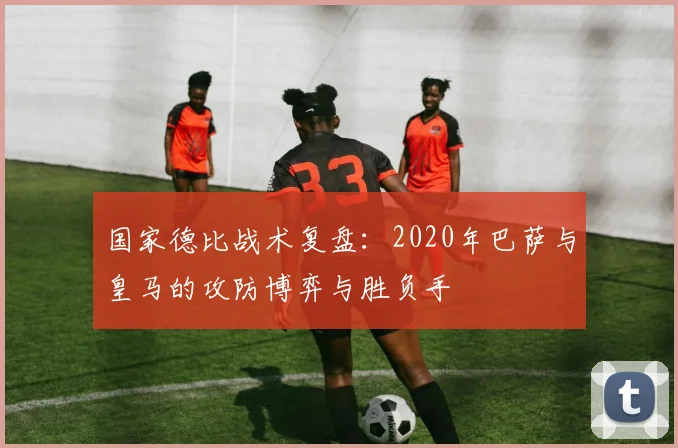 国家德比战术复盘：2020年巴萨与皇马的攻防博弈与胜负手