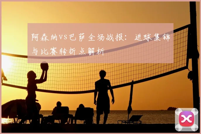 阿森纳vs巴萨全场战报：进球集锦与比赛转折点解析